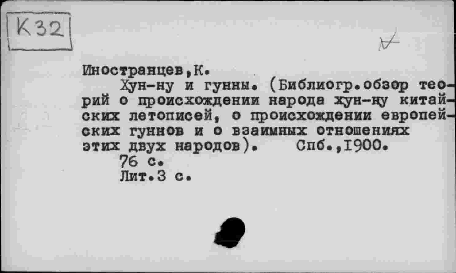 ﻿Иностранцев,К.
Зфн-ну и гунны. (Библиогр.обзор тео рий о происхождении народа хун-ну китай ских летописей, о происхождении европей ских гуннов и о взаимных отношениях этих двух народов). Спб.,19ОО.
76 с.
Лит.З с.